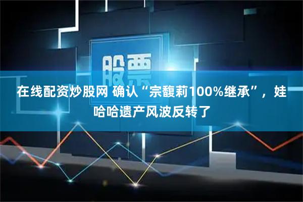 在线配资炒股网 确认“宗馥莉100%继承”，娃哈哈遗产风波反转了