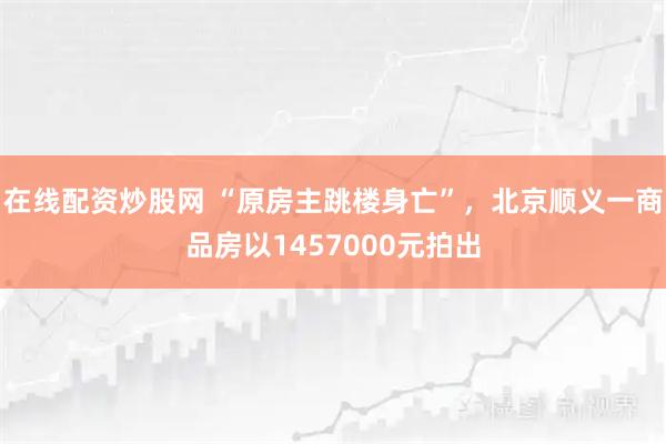 在线配资炒股网 “原房主跳楼身亡”，北京顺义一商品房以1457000元拍出