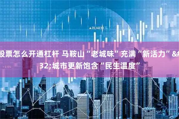 股票怎么开通杠杆 马鞍山“老城味”充满“新活力” 城市更新饱含“民生温度”