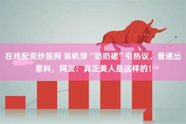 在线配资炒股网 翁帆穿“奶奶裙”引热议，普通出意料，网友：真正美人是这样的！