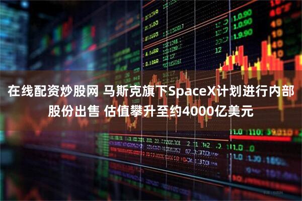 在线配资炒股网 马斯克旗下SpaceX计划进行内部股份出售 估值攀升至约4000亿美元