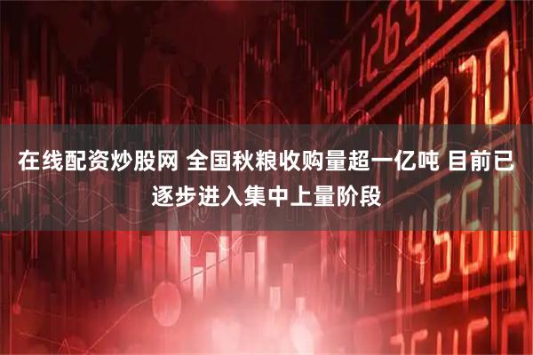 在线配资炒股网 全国秋粮收购量超一亿吨 目前已逐步进入集中上量阶段