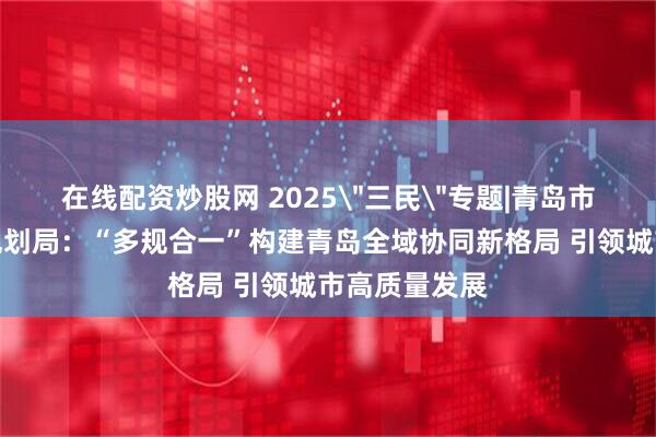 在线配资炒股网 2025＂三民＂专题|青岛市自然资源和规划局：“多规合一”构建青岛全域协同新格局 引领城市高质量发展