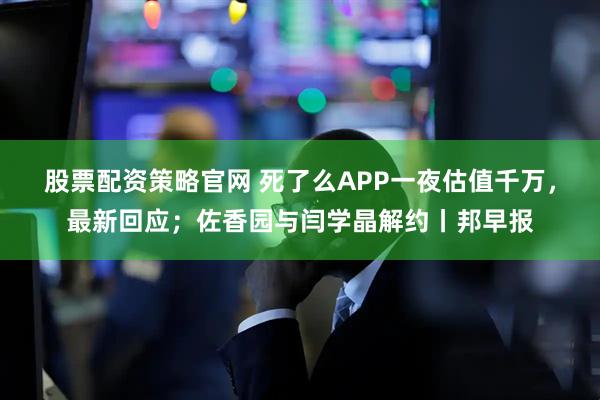 股票配资策略官网 死了么APP一夜估值千万，最新回应；佐香园与闫学晶解约丨邦早报