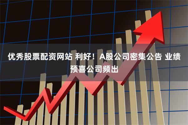 优秀股票配资网站 利好！A股公司密集公告 业绩预喜公司频出