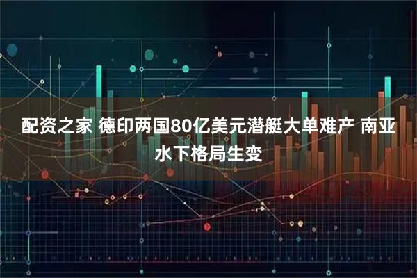 配资之家 德印两国80亿美元潜艇大单难产 南亚水下格局生变