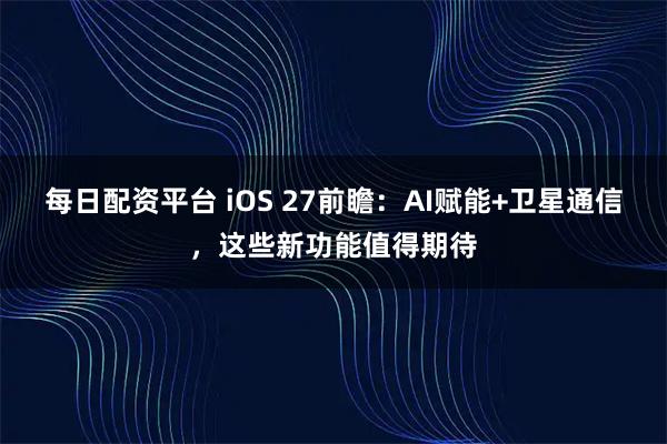 每日配资平台 iOS 27前瞻：AI赋能+卫星通信，这些新功能值得期待