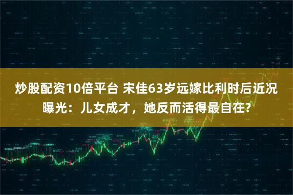 炒股配资10倍平台 宋佳63岁远嫁比利时后近况曝光：儿女成才，她反而活得最自在?