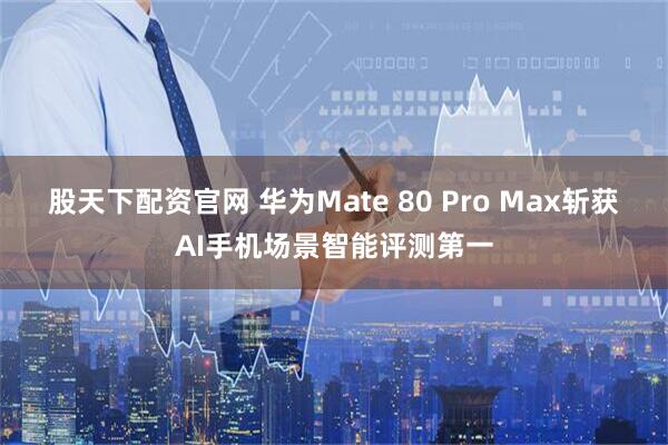 股天下配资官网 华为Mate 80 Pro Max斩获AI手机场景智能评测第一