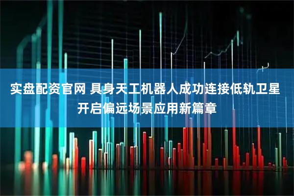 实盘配资官网 具身天工机器人成功连接低轨卫星 开启偏远场景应用新篇章