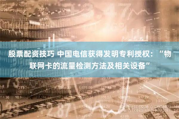 股票配资技巧 中国电信获得发明专利授权：“物联网卡的流量检测方法及相关设备”