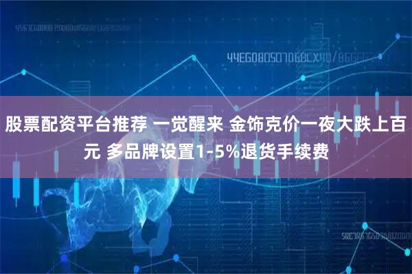 股票配资平台推荐 一觉醒来 金饰克价一夜大跌上百元 多品牌设置1-5%退货手续费