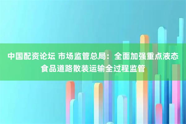 中国配资论坛 市场监管总局：全面加强重点液态食品道路散装运输全过程监管