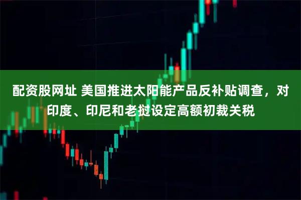 配资股网址 美国推进太阳能产品反补贴调查，对印度、印尼和老挝设定高额初裁关税