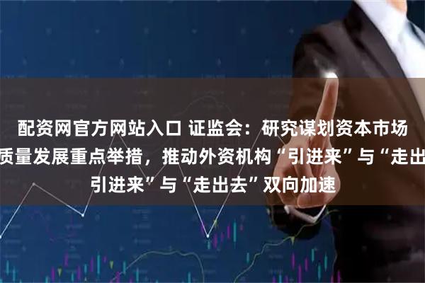 配资网官方网站入口 证监会：研究谋划资本市场“十五五”高质量发展重点举措，推动外资机构“引进来”与“走出去”双向加速