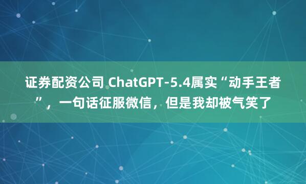 证券配资公司 ChatGPT-5.4属实“动手王者”，一句话征服微信，但是我却被气笑了