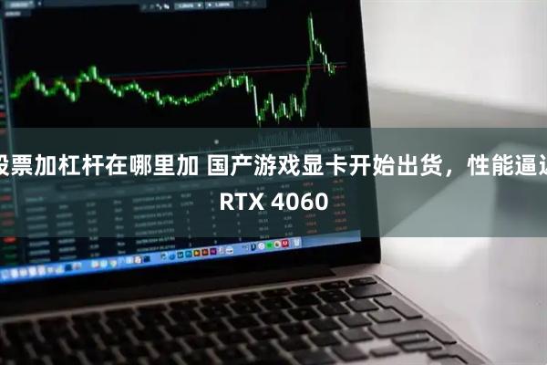 股票加杠杆在哪里加 国产游戏显卡开始出货，性能逼近RTX 4060