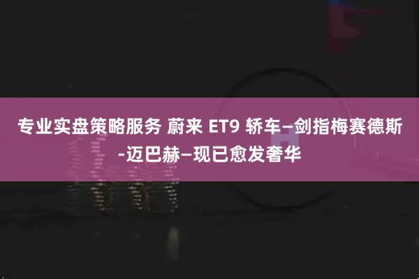 专业实盘策略服务 蔚来 ET9 轿车—剑指梅赛德斯-迈巴赫—现已愈发奢华