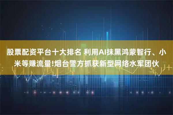 股票配资平台十大排名 利用AI抹黑鸿蒙智行、小米等赚流量!烟台警方抓获新型网络水军团伙