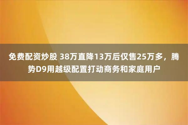 免费配资炒股 38万直降13万后仅售25万多，腾势D9用越级配置打动商务和家庭用户