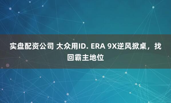 实盘配资公司 大众用ID. ERA 9X逆风掀桌，找回霸主地位