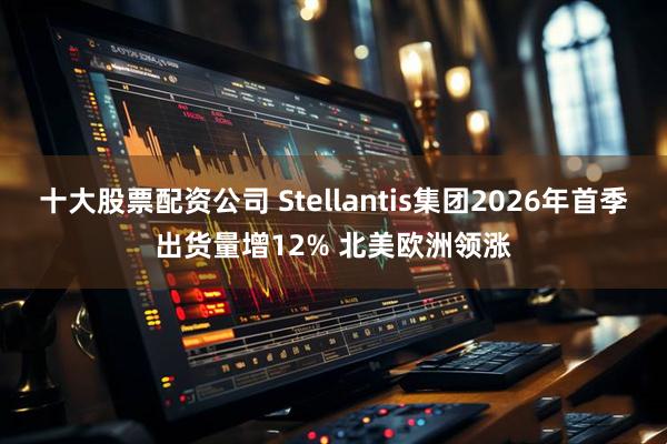 十大股票配资公司 Stellantis集团2026年首季出货量增12% 北美欧洲领涨