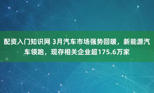 配资入门知识网 3月汽车市场强势回暖,新能源汽车领跑,现存相关企业超175.6万家