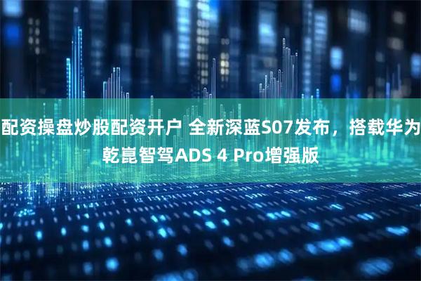 配资操盘炒股配资开户 全新深蓝S07发布，搭载华为乾崑智驾ADS 4 Pro增强版