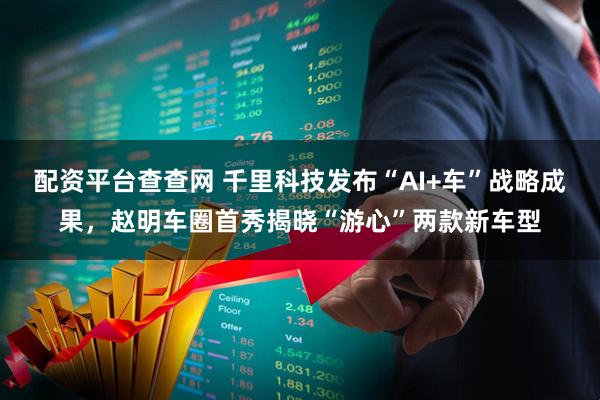 配资平台查查网 千里科技发布“AI+车”战略成果，赵明车圈首秀揭晓“游心”两款新车型